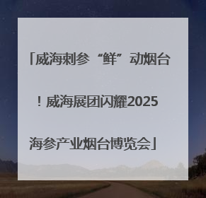 威海刺参“鲜”动烟台！威海展团闪耀2025海参产业烟台博览会
