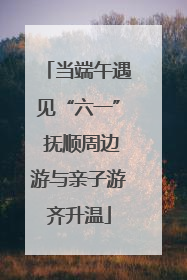 当端午遇见“六一” 抚顺周边游与亲子游齐升温