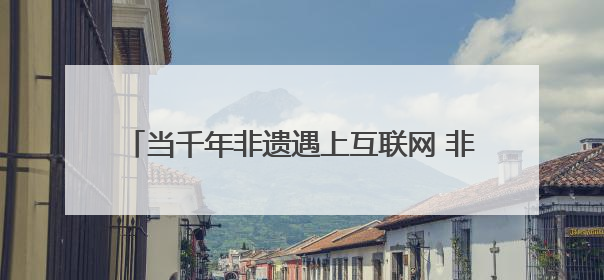 当千年非遗遇上互联网 非遗如何在数字时代焕新?