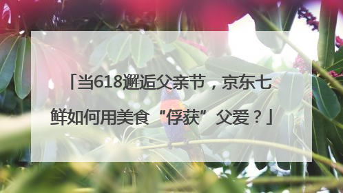 当618邂逅父亲节，京东七鲜如何用美食“俘获”父爱？