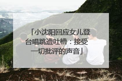 小沈阳回应女儿登台唱跳遭吐槽：接受一切批评的声音