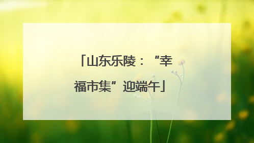 山东乐陵：“幸福市集”迎端午