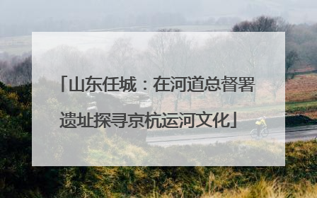 山东任城：在河道总督署遗址探寻京杭运河文化