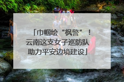 巾帼绘“枫警”！云南这支女子巡防队助力平安边境建设