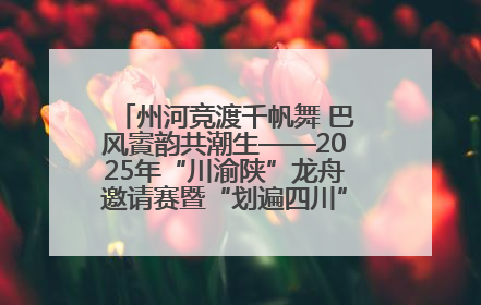 州河竞渡千帆舞 巴风賨韵共潮生——2025年“川渝陕”龙舟邀请赛暨“划遍四川”达川站圆满收官