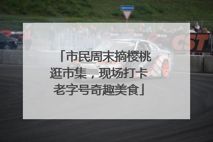 市民周末摘樱桃逛市集，现场打卡老字号奇趣美食