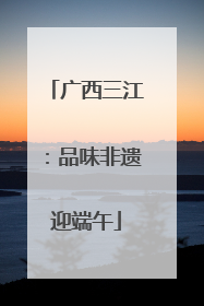 广西三江：品味非遗迎端午