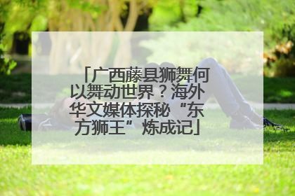 广西藤县狮舞何以舞动世界？海外华文媒体探秘“东方狮王”炼成记