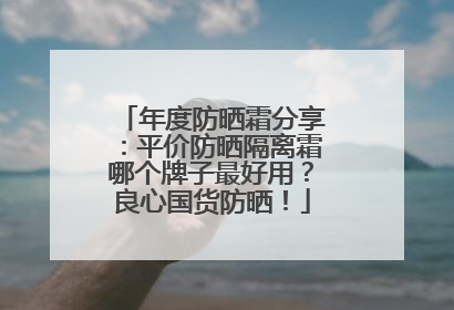 年度防晒霜分享：平价防晒隔离霜哪个牌子最好用？良心国货防晒！