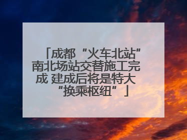 成都“火车北站”南北场站交替施工完成 建成后将是特大“换乘枢纽”