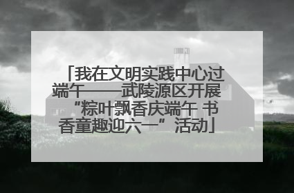 我在文明实践中心过端午——武陵源区开展“粽叶飘香庆端午 书香童趣迎六一”活动