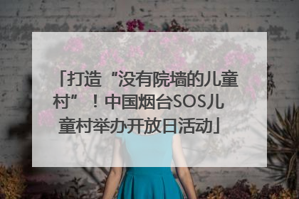打造“没有院墙的儿童村”！中国烟台SOS儿童村举办开放日活动