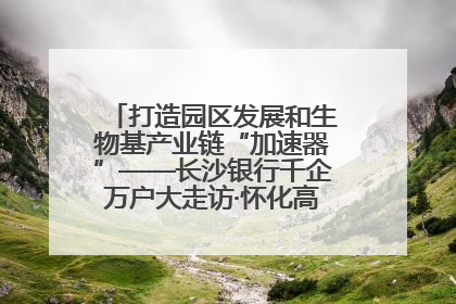 打造园区发展和生物基产业链“加速器”——长沙银行千企万户大走访·怀化高新区、生物基产业链专场活动举行
