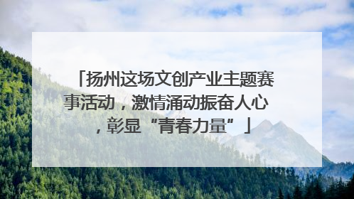 扬州这场文创产业主题赛事活动，激情涌动振奋人心，彰显“青春力量”