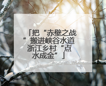 把“赤壁之战”搬进峡谷水道 浙江乡村“点水成金”