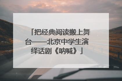 把经典阅读搬上舞台——北京中学生演绎话剧《呐喊》