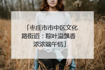 枣庄市市中区文化路街道：粽叶溢飘香 浓浓端午情