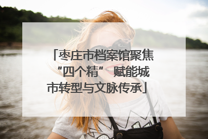 枣庄市档案馆聚焦“四个精” 赋能城市转型与文脉传承