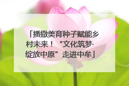 播撒美育种子赋能乡村未来！“文化筑梦·绽放中原”走进中牟