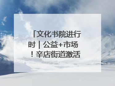 文化书院进行时｜公益+市场！辛店街道激活社区新动能