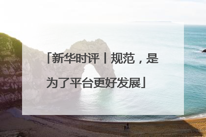 新华时评丨规范，是为了平台更好发展