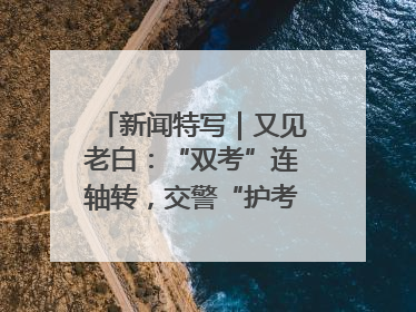 新闻特写｜又见老白：“双考”连轴转，交警“护考档”密集开启