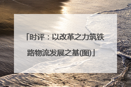 时评：以改革之力筑铁路物流发展之基(图)