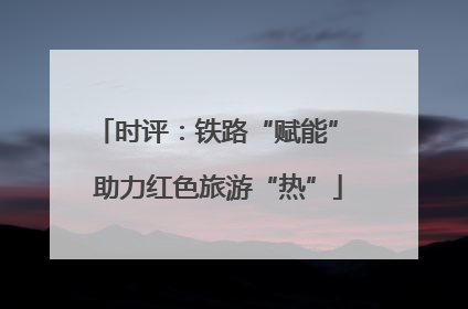 时评：铁路“赋能” 助力红色旅游“热”
