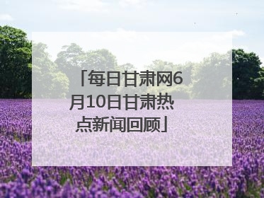 每日甘肃网6月10日甘肃热点新闻回顾