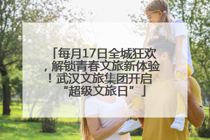 每月17日全城狂欢，解锁青春文旅新体验！武汉文旅集团开启 “超级文旅日”