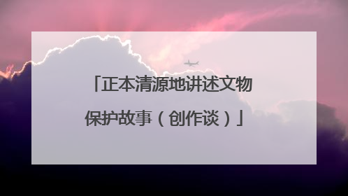 正本清源地讲述文物保护故事（创作谈）
