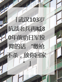 武汉103岁抗战老兵再喊80年前劝日军投降的话 “缴枪不杀，放你回家”