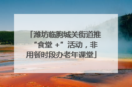 潍坊临朐城关街道推“食堂 +”活动，非用餐时段办老年课堂