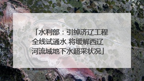 水利部：引绰济辽工程全线试通水 将缓解西辽河流域地下水超采状况