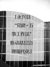 永兴县：“党建+五事工作法”推动基层治理现代化