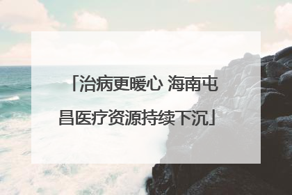 治病更暖心 海南屯昌医疗资源持续下沉