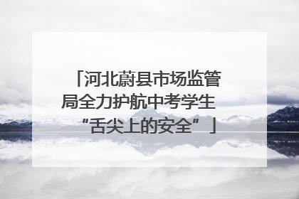 河北蔚县市场监管局全力护航中考学生“舌尖上的安全”