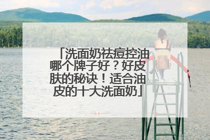 洗面奶祛痘控油哪个牌子好？好皮肤的秘诀！适合油皮的十大洗面奶
