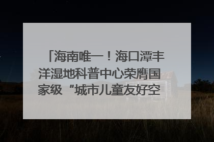 海南唯一！海口潭丰洋湿地科普中心荣膺国家级“城市儿童友好空间建设园区”称号