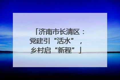 济南市长清区：党建引“活水”，乡村启“新程”
