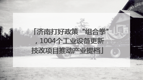 济南打好政策“组合拳”，1004个工业设备更新技改项目推动产业提档