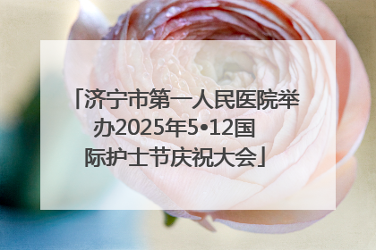 济宁市第一人民医院举办2025年5•12国际护士节庆祝大会