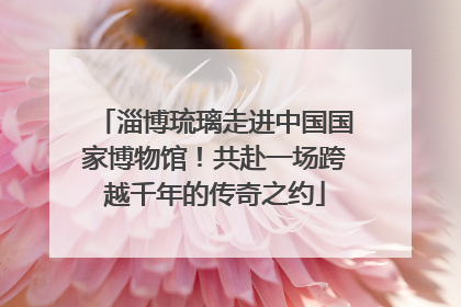 淄博琉璃走进中国国家博物馆！共赴一场跨越千年的传奇之约