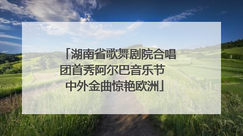 湖南省歌舞剧院合唱团首秀阿尔巴音乐节 中外金曲惊艳欧洲