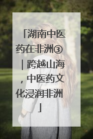 湖南中医药在非洲③｜跨越山海，中医药文化浸润非洲
