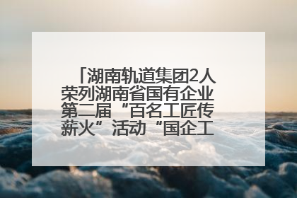 湖南轨道集团2人荣列湖南省国有企业第二届“百名工匠传薪火”活动“国企工匠”人才宣传名单