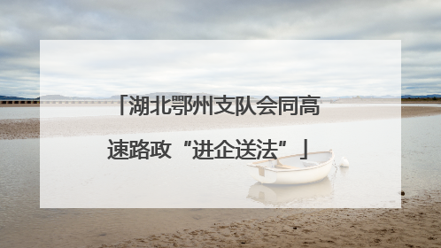 湖北鄂州支队会同高速路政“进企送法”