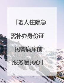 老人住院急需补办身份证 民警病床前服务暖民心
