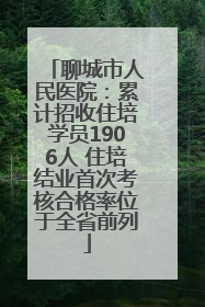 聊城市人民医院：累计招收住培学员1906人 住培结业首次考核合格率位于全省前列