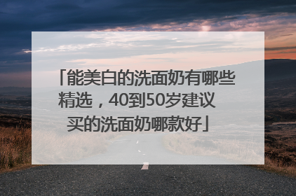 能美白的洗面奶有哪些精选，40到50岁建议买的洗面奶哪款好